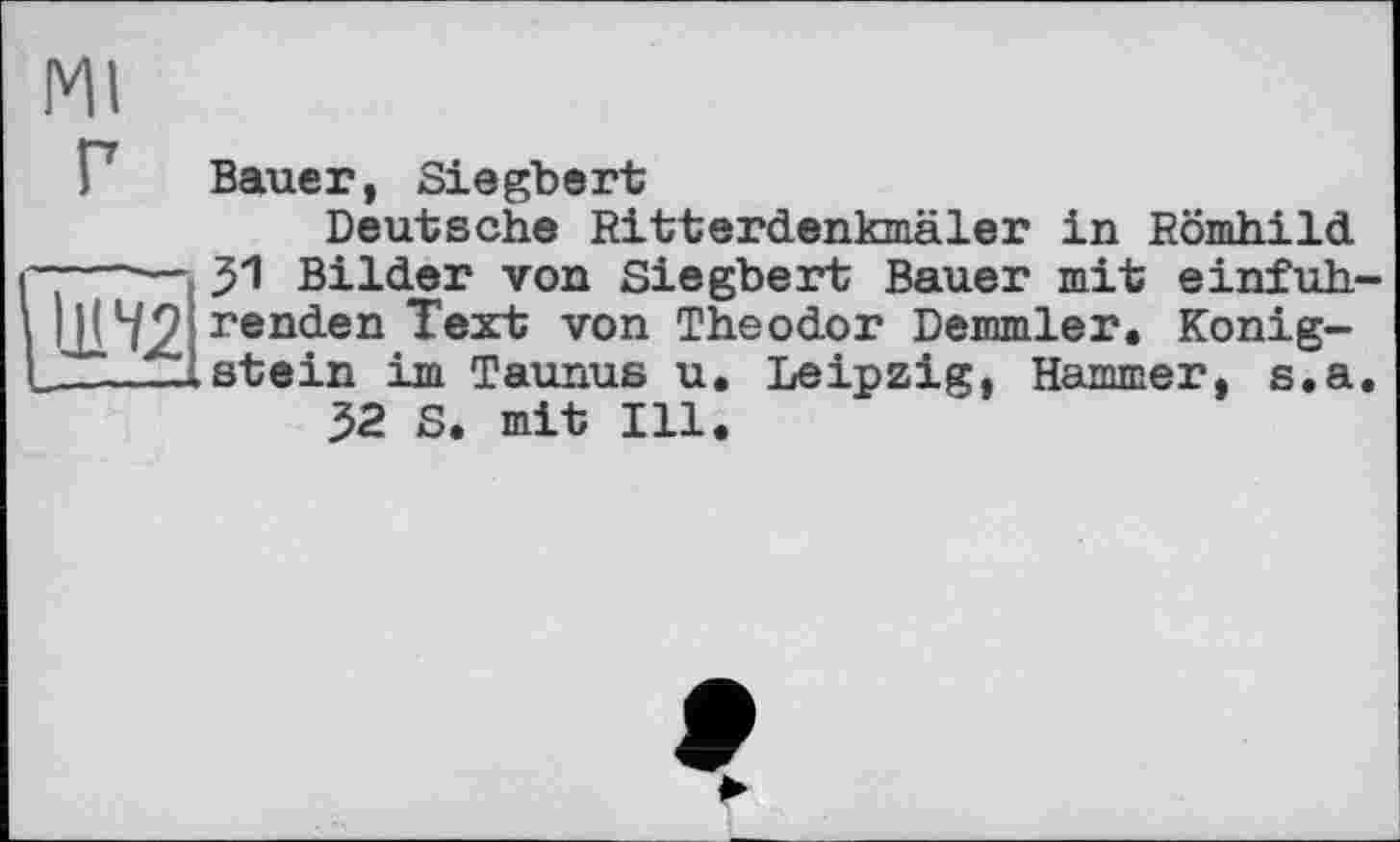 ﻿Ml
Bauer, Siegbert
Deutsche Ritterdenkmäler in Römhild
----------_ 31 Bilder von Siegbert Bauer mit einfuh-ШЧ2 ren<ien Text von Theodor Demmler. Konig-______-.stein im Taunus u. Leipzig, Hammer, s.a.
32 S. mit Ill.